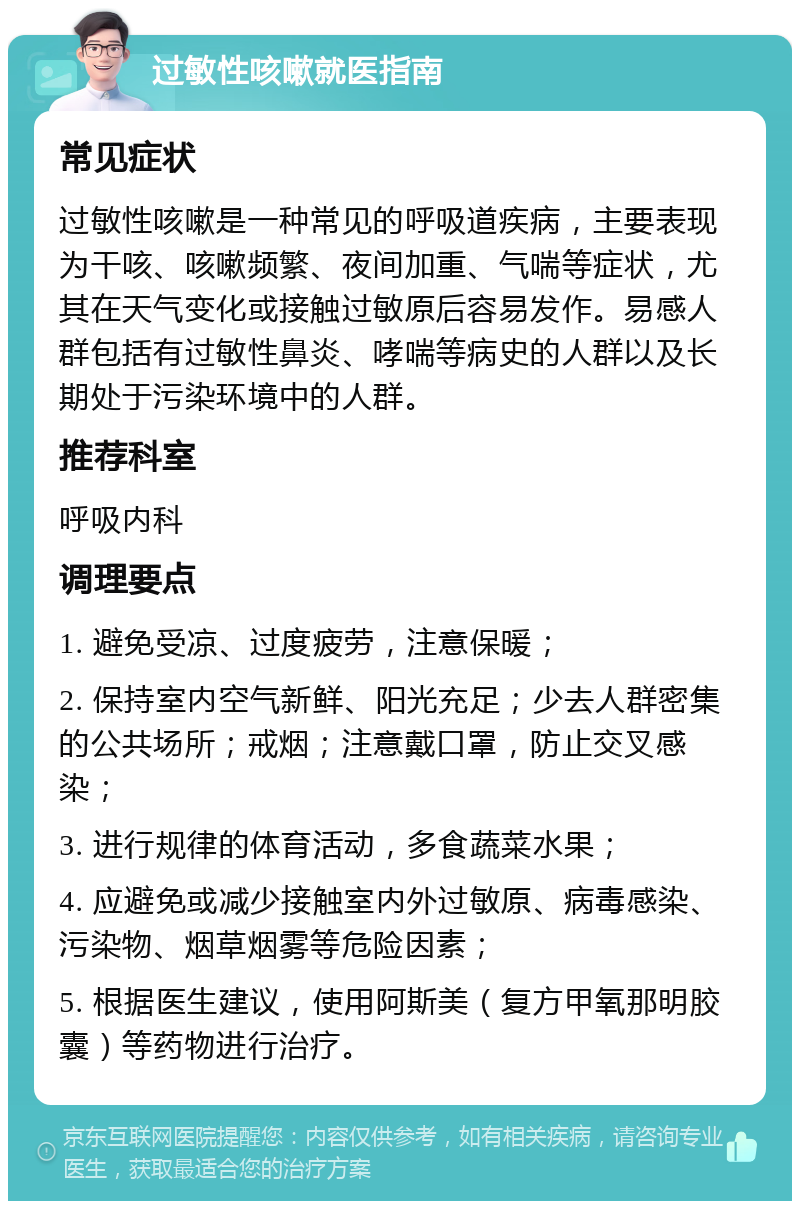 过敏性咳嗽就医指南 常见症状 过敏性咳嗽是一种常见的呼吸道疾病，主要表现为干咳、咳嗽频繁、夜间加重、气喘等症状，尤其在天气变化或接触过敏原后容易发作。易感人群包括有过敏性鼻炎、哮喘等病史的人群以及长期处于污染环境中的人群。 推荐科室 呼吸内科 调理要点 1. 避免受凉、过度疲劳，注意保暖； 2. 保持室内空气新鲜、阳光充足；少去人群密集的公共场所；戒烟；注意戴口罩，防止交叉感染； 3. 进行规律的体育活动，多食蔬菜水果； 4. 应避免或减少接触室内外过敏原、病毒感染、污染物、烟草烟雾等危险因素； 5. 根据医生建议，使用阿斯美（复方甲氧那明胶囊）等药物进行治疗。