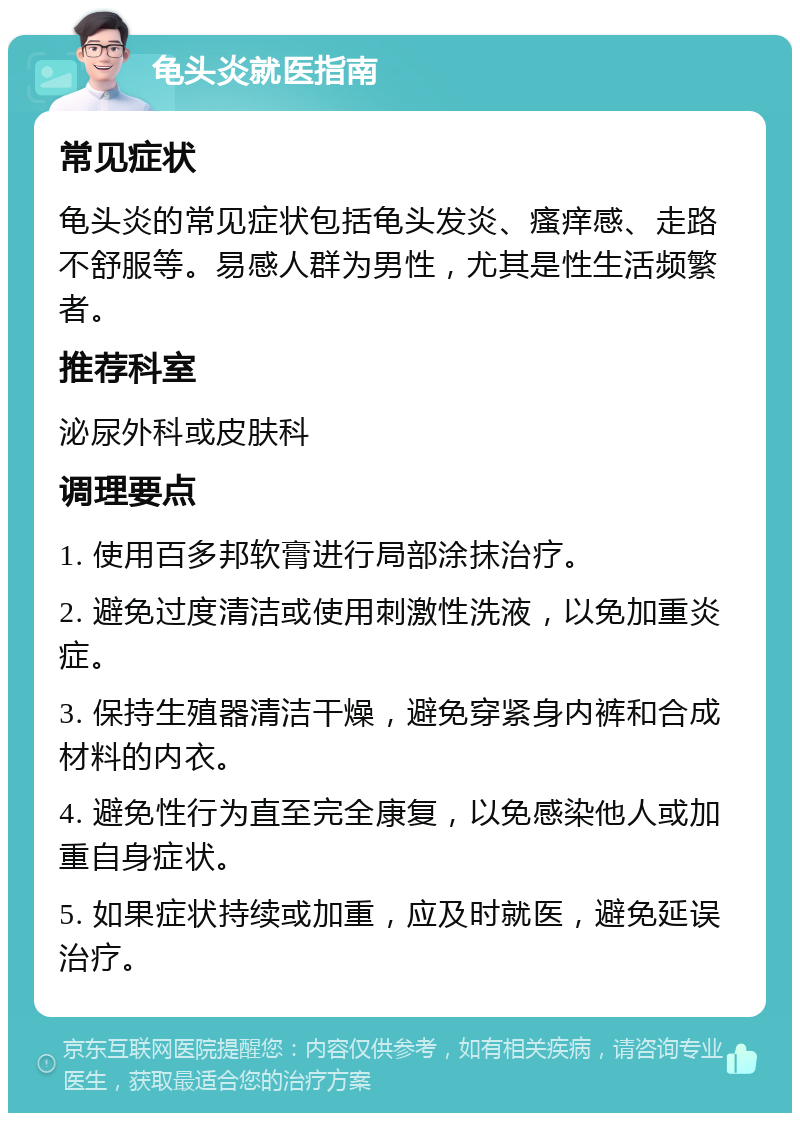 龟头炎就医指南 常见症状 龟头炎的常见症状包括龟头发炎、瘙痒感、走路不舒服等。易感人群为男性，尤其是性生活频繁者。 推荐科室 泌尿外科或皮肤科 调理要点 1. 使用百多邦软膏进行局部涂抹治疗。 2. 避免过度清洁或使用刺激性洗液，以免加重炎症。 3. 保持生殖器清洁干燥，避免穿紧身内裤和合成材料的内衣。 4. 避免性行为直至完全康复，以免感染他人或加重自身症状。 5. 如果症状持续或加重，应及时就医，避免延误治疗。