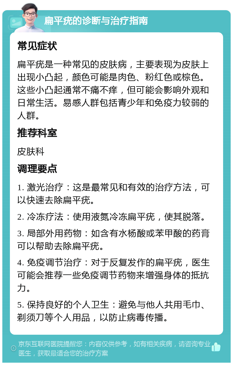 扁平疣的诊断与治疗指南 常见症状 扁平疣是一种常见的皮肤病，主要表现为皮肤上出现小凸起，颜色可能是肉色、粉红色或棕色。这些小凸起通常不痛不痒，但可能会影响外观和日常生活。易感人群包括青少年和免疫力较弱的人群。 推荐科室 皮肤科 调理要点 1. 激光治疗：这是最常见和有效的治疗方法，可以快速去除扁平疣。 2. 冷冻疗法：使用液氮冷冻扁平疣，使其脱落。 3. 局部外用药物：如含有水杨酸或苯甲酸的药膏可以帮助去除扁平疣。 4. 免疫调节治疗：对于反复发作的扁平疣，医生可能会推荐一些免疫调节药物来增强身体的抵抗力。 5. 保持良好的个人卫生：避免与他人共用毛巾、剃须刀等个人用品，以防止病毒传播。