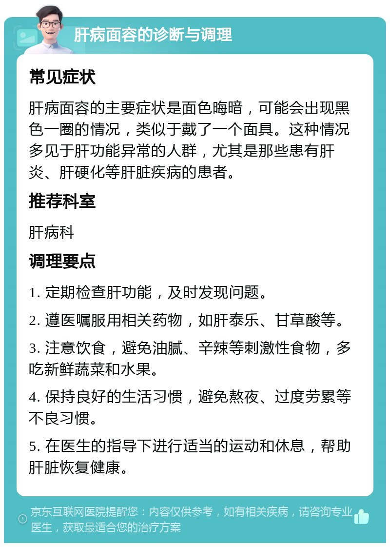 肝病面容的诊断与调理 常见症状 肝病面容的主要症状是面色晦暗，可能会出现黑色一圈的情况，类似于戴了一个面具。这种情况多见于肝功能异常的人群，尤其是那些患有肝炎、肝硬化等肝脏疾病的患者。 推荐科室 肝病科 调理要点 1. 定期检查肝功能，及时发现问题。 2. 遵医嘱服用相关药物，如肝泰乐、甘草酸等。 3. 注意饮食，避免油腻、辛辣等刺激性食物，多吃新鲜蔬菜和水果。 4. 保持良好的生活习惯，避免熬夜、过度劳累等不良习惯。 5. 在医生的指导下进行适当的运动和休息，帮助肝脏恢复健康。