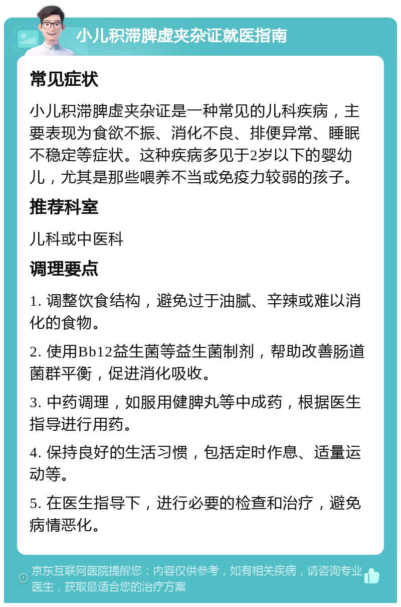 小儿积滞脾虚夹杂证就医指南 常见症状 小儿积滞脾虚夹杂证是一种常见的儿科疾病，主要表现为食欲不振、消化不良、排便异常、睡眠不稳定等症状。这种疾病多见于2岁以下的婴幼儿，尤其是那些喂养不当或免疫力较弱的孩子。 推荐科室 儿科或中医科 调理要点 1. 调整饮食结构，避免过于油腻、辛辣或难以消化的食物。 2. 使用Bb12益生菌等益生菌制剂，帮助改善肠道菌群平衡，促进消化吸收。 3. 中药调理，如服用健脾丸等中成药，根据医生指导进行用药。 4. 保持良好的生活习惯，包括定时作息、适量运动等。 5. 在医生指导下，进行必要的检查和治疗，避免病情恶化。