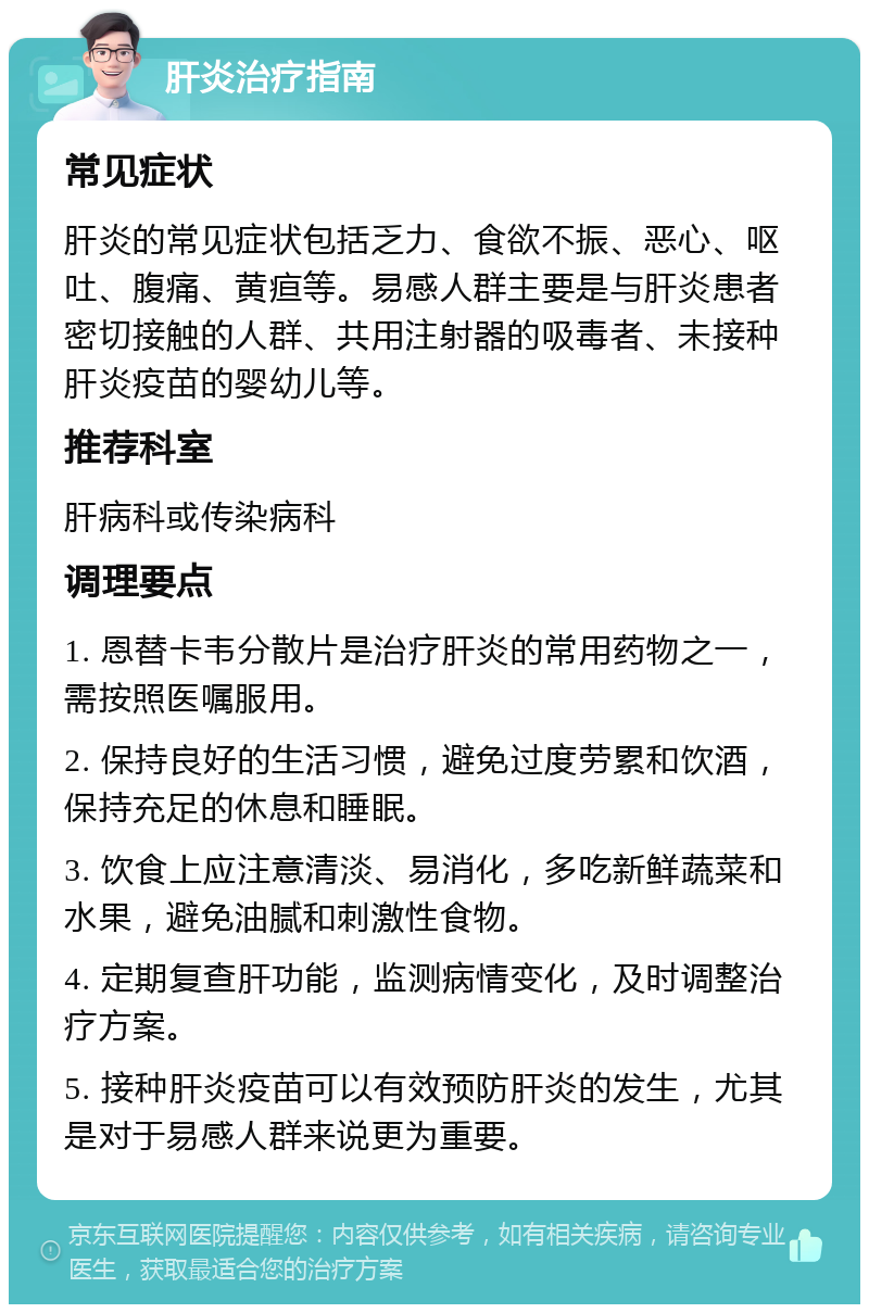 肝炎治疗指南 常见症状 肝炎的常见症状包括乏力、食欲不振、恶心、呕吐、腹痛、黄疸等。易感人群主要是与肝炎患者密切接触的人群、共用注射器的吸毒者、未接种肝炎疫苗的婴幼儿等。 推荐科室 肝病科或传染病科 调理要点 1. 恩替卡韦分散片是治疗肝炎的常用药物之一，需按照医嘱服用。 2. 保持良好的生活习惯，避免过度劳累和饮酒，保持充足的休息和睡眠。 3. 饮食上应注意清淡、易消化，多吃新鲜蔬菜和水果，避免油腻和刺激性食物。 4. 定期复查肝功能，监测病情变化，及时调整治疗方案。 5. 接种肝炎疫苗可以有效预防肝炎的发生，尤其是对于易感人群来说更为重要。