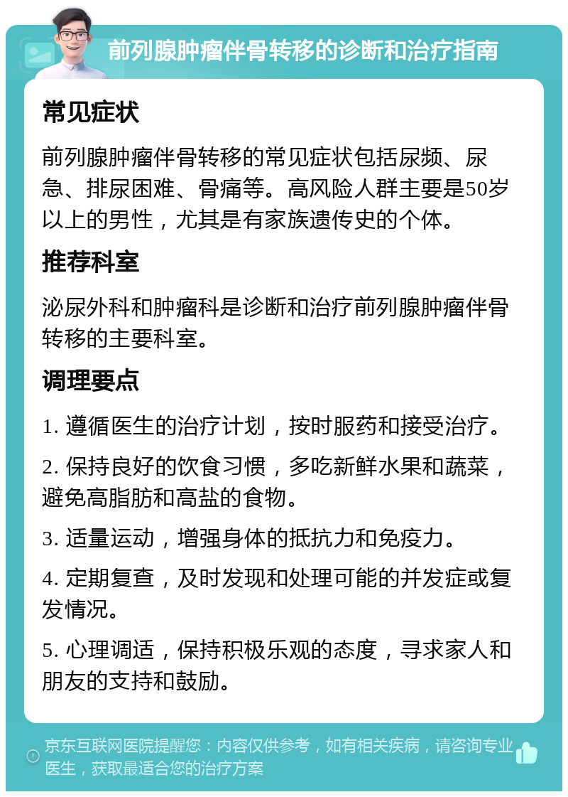 前列腺肿瘤伴骨转移的诊断和治疗指南 常见症状 前列腺肿瘤伴骨转移的常见症状包括尿频、尿急、排尿困难、骨痛等。高风险人群主要是50岁以上的男性，尤其是有家族遗传史的个体。 推荐科室 泌尿外科和肿瘤科是诊断和治疗前列腺肿瘤伴骨转移的主要科室。 调理要点 1. 遵循医生的治疗计划，按时服药和接受治疗。 2. 保持良好的饮食习惯，多吃新鲜水果和蔬菜，避免高脂肪和高盐的食物。 3. 适量运动，增强身体的抵抗力和免疫力。 4. 定期复查，及时发现和处理可能的并发症或复发情况。 5. 心理调适，保持积极乐观的态度，寻求家人和朋友的支持和鼓励。