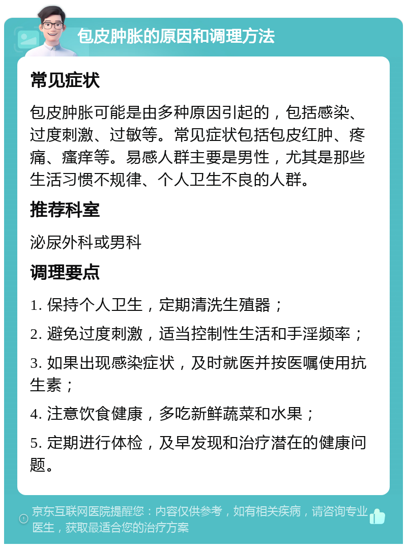 包皮肿胀的原因和调理方法 常见症状 包皮肿胀可能是由多种原因引起的，包括感染、过度刺激、过敏等。常见症状包括包皮红肿、疼痛、瘙痒等。易感人群主要是男性，尤其是那些生活习惯不规律、个人卫生不良的人群。 推荐科室 泌尿外科或男科 调理要点 1. 保持个人卫生，定期清洗生殖器； 2. 避免过度刺激，适当控制性生活和手淫频率； 3. 如果出现感染症状，及时就医并按医嘱使用抗生素； 4. 注意饮食健康，多吃新鲜蔬菜和水果； 5. 定期进行体检，及早发现和治疗潜在的健康问题。