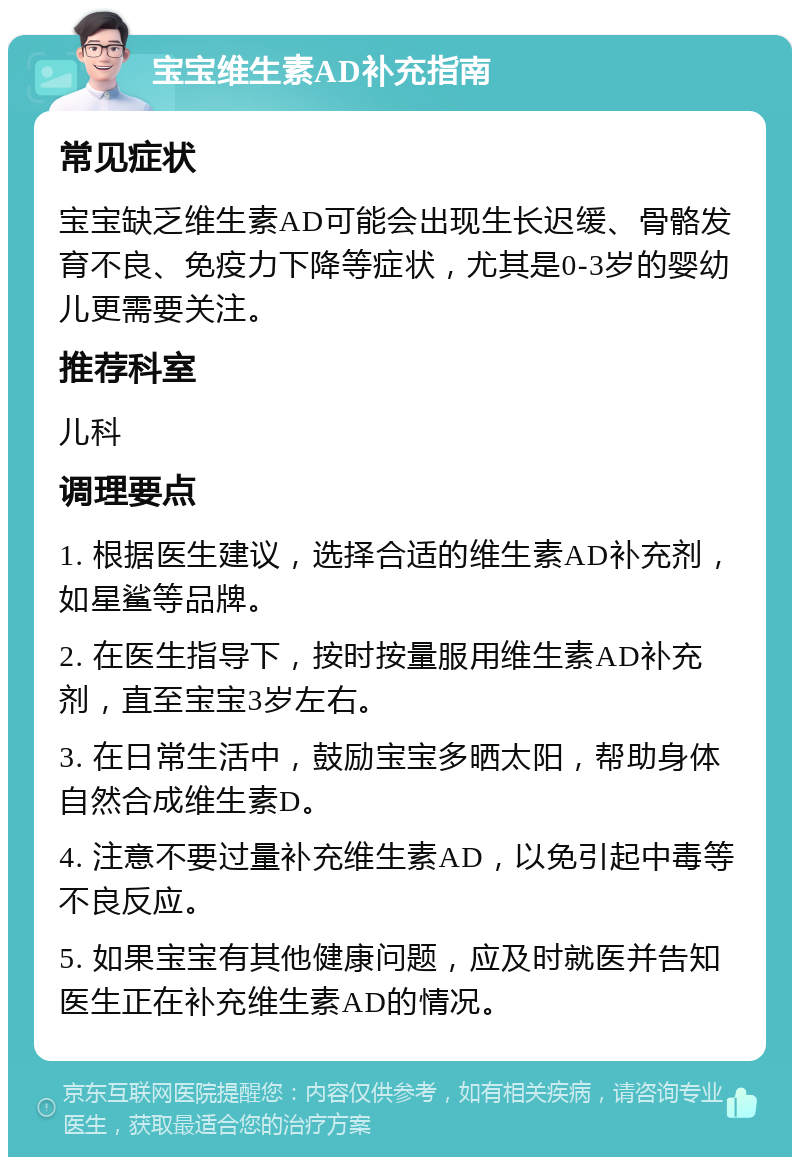 宝宝维生素AD补充指南 常见症状 宝宝缺乏维生素AD可能会出现生长迟缓、骨骼发育不良、免疫力下降等症状，尤其是0-3岁的婴幼儿更需要关注。 推荐科室 儿科 调理要点 1. 根据医生建议，选择合适的维生素AD补充剂，如星鲨等品牌。 2. 在医生指导下，按时按量服用维生素AD补充剂，直至宝宝3岁左右。 3. 在日常生活中，鼓励宝宝多晒太阳，帮助身体自然合成维生素D。 4. 注意不要过量补充维生素AD，以免引起中毒等不良反应。 5. 如果宝宝有其他健康问题，应及时就医并告知医生正在补充维生素AD的情况。