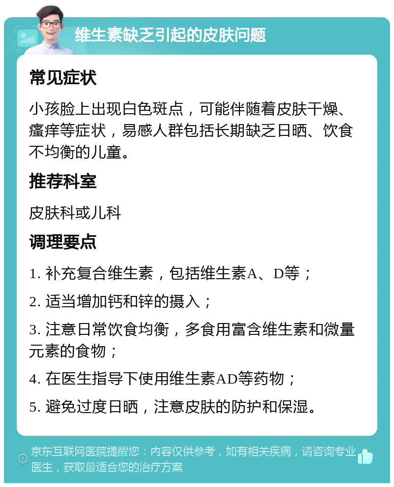 维生素缺乏引起的皮肤问题 常见症状 小孩脸上出现白色斑点，可能伴随着皮肤干燥、瘙痒等症状，易感人群包括长期缺乏日晒、饮食不均衡的儿童。 推荐科室 皮肤科或儿科 调理要点 1. 补充复合维生素，包括维生素A、D等； 2. 适当增加钙和锌的摄入； 3. 注意日常饮食均衡，多食用富含维生素和微量元素的食物； 4. 在医生指导下使用维生素AD等药物； 5. 避免过度日晒，注意皮肤的防护和保湿。