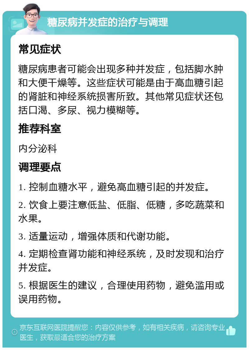 糖尿病并发症的治疗与调理 常见症状 糖尿病患者可能会出现多种并发症，包括脚水肿和大便干燥等。这些症状可能是由于高血糖引起的肾脏和神经系统损害所致。其他常见症状还包括口渴、多尿、视力模糊等。 推荐科室 内分泌科 调理要点 1. 控制血糖水平，避免高血糖引起的并发症。 2. 饮食上要注意低盐、低脂、低糖，多吃蔬菜和水果。 3. 适量运动，增强体质和代谢功能。 4. 定期检查肾功能和神经系统，及时发现和治疗并发症。 5. 根据医生的建议，合理使用药物，避免滥用或误用药物。