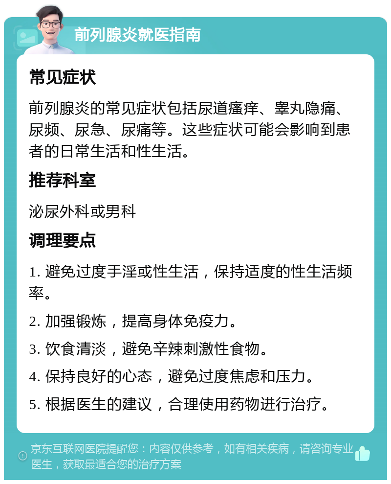 前列腺炎就医指南 常见症状 前列腺炎的常见症状包括尿道瘙痒、睾丸隐痛、尿频、尿急、尿痛等。这些症状可能会影响到患者的日常生活和性生活。 推荐科室 泌尿外科或男科 调理要点 1. 避免过度手淫或性生活，保持适度的性生活频率。 2. 加强锻炼，提高身体免疫力。 3. 饮食清淡，避免辛辣刺激性食物。 4. 保持良好的心态，避免过度焦虑和压力。 5. 根据医生的建议，合理使用药物进行治疗。