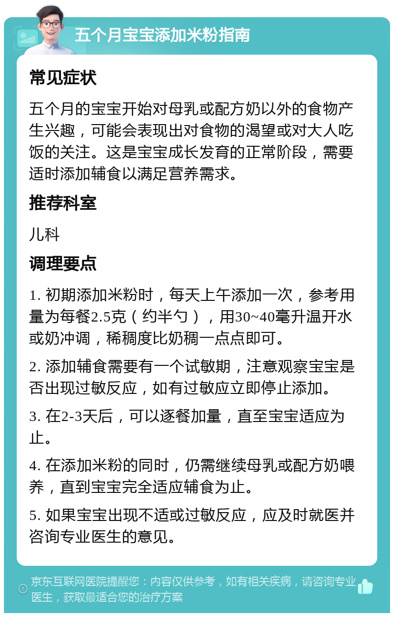 五个月宝宝添加米粉指南 常见症状 五个月的宝宝开始对母乳或配方奶以外的食物产生兴趣，可能会表现出对食物的渴望或对大人吃饭的关注。这是宝宝成长发育的正常阶段，需要适时添加辅食以满足营养需求。 推荐科室 儿科 调理要点 1. 初期添加米粉时，每天上午添加一次，参考用量为每餐2.5克（约半勺），用30~40毫升温开水或奶冲调，稀稠度比奶稠一点点即可。 2. 添加辅食需要有一个试敏期，注意观察宝宝是否出现过敏反应，如有过敏应立即停止添加。 3. 在2-3天后，可以逐餐加量，直至宝宝适应为止。 4. 在添加米粉的同时，仍需继续母乳或配方奶喂养，直到宝宝完全适应辅食为止。 5. 如果宝宝出现不适或过敏反应，应及时就医并咨询专业医生的意见。