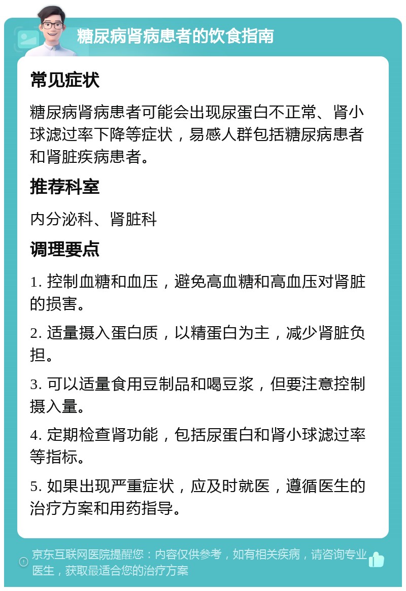 糖尿病肾病患者的饮食指南 常见症状 糖尿病肾病患者可能会出现尿蛋白不正常、肾小球滤过率下降等症状，易感人群包括糖尿病患者和肾脏疾病患者。 推荐科室 内分泌科、肾脏科 调理要点 1. 控制血糖和血压，避免高血糖和高血压对肾脏的损害。 2. 适量摄入蛋白质，以精蛋白为主，减少肾脏负担。 3. 可以适量食用豆制品和喝豆浆，但要注意控制摄入量。 4. 定期检查肾功能，包括尿蛋白和肾小球滤过率等指标。 5. 如果出现严重症状，应及时就医，遵循医生的治疗方案和用药指导。