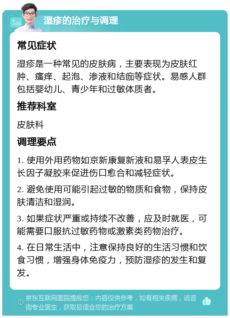 湿疹的治疗与调理 常见症状 湿疹是一种常见的皮肤病，主要表现为皮肤红肿、瘙痒、起泡、渗液和结痂等症状。易感人群包括婴幼儿、青少年和过敏体质者。 推荐科室 皮肤科 调理要点 1. 使用外用药物如京新康复新液和易孚人表皮生长因子凝胶来促进伤口愈合和减轻症状。 2. 避免使用可能引起过敏的物质和食物，保持皮肤清洁和湿润。 3. 如果症状严重或持续不改善，应及时就医，可能需要口服抗过敏药物或激素类药物治疗。 4. 在日常生活中，注意保持良好的生活习惯和饮食习惯，增强身体免疫力，预防湿疹的发生和复发。