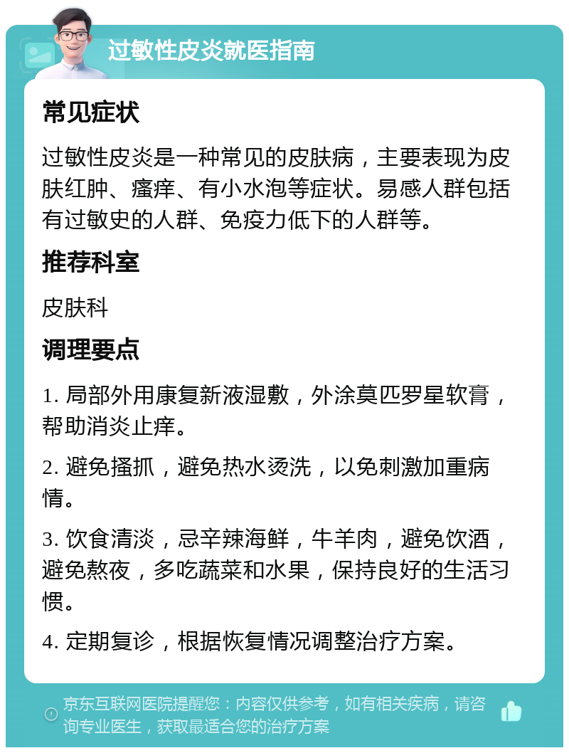 过敏性皮炎就医指南 常见症状 过敏性皮炎是一种常见的皮肤病，主要表现为皮肤红肿、瘙痒、有小水泡等症状。易感人群包括有过敏史的人群、免疫力低下的人群等。 推荐科室 皮肤科 调理要点 1. 局部外用康复新液湿敷，外涂莫匹罗星软膏，帮助消炎止痒。 2. 避免搔抓，避免热水烫洗，以免刺激加重病情。 3. 饮食清淡，忌辛辣海鲜，牛羊肉，避免饮酒，避免熬夜，多吃蔬菜和水果，保持良好的生活习惯。 4. 定期复诊，根据恢复情况调整治疗方案。