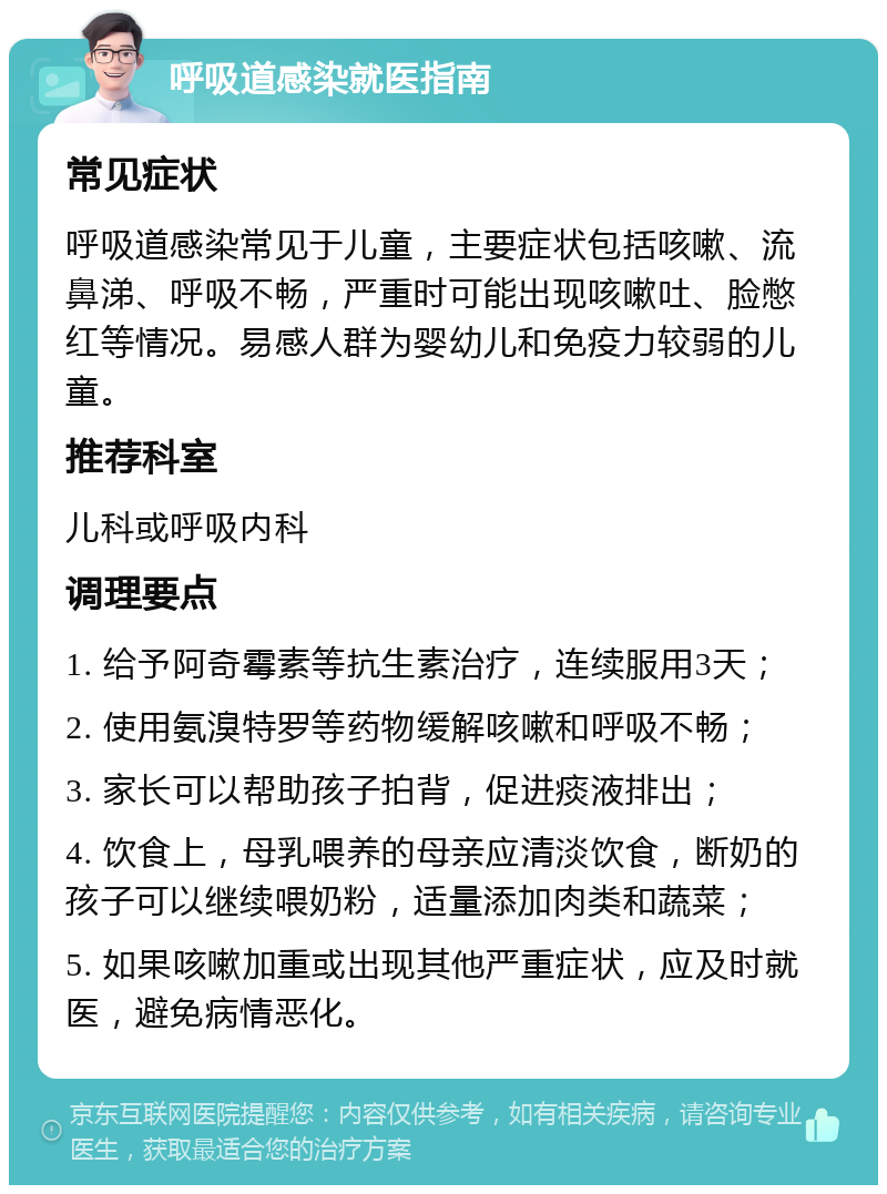 呼吸道感染就医指南 常见症状 呼吸道感染常见于儿童，主要症状包括咳嗽、流鼻涕、呼吸不畅，严重时可能出现咳嗽吐、脸憋红等情况。易感人群为婴幼儿和免疫力较弱的儿童。 推荐科室 儿科或呼吸内科 调理要点 1. 给予阿奇霉素等抗生素治疗，连续服用3天； 2. 使用氨溴特罗等药物缓解咳嗽和呼吸不畅； 3. 家长可以帮助孩子拍背，促进痰液排出； 4. 饮食上，母乳喂养的母亲应清淡饮食，断奶的孩子可以继续喂奶粉，适量添加肉类和蔬菜； 5. 如果咳嗽加重或出现其他严重症状，应及时就医，避免病情恶化。