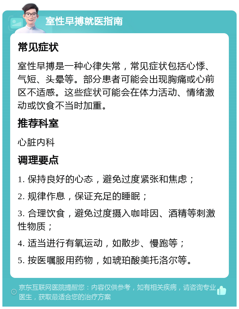 室性早搏就医指南 常见症状 室性早搏是一种心律失常，常见症状包括心悸、气短、头晕等。部分患者可能会出现胸痛或心前区不适感。这些症状可能会在体力活动、情绪激动或饮食不当时加重。 推荐科室 心脏内科 调理要点 1. 保持良好的心态，避免过度紧张和焦虑； 2. 规律作息，保证充足的睡眠； 3. 合理饮食，避免过度摄入咖啡因、酒精等刺激性物质； 4. 适当进行有氧运动，如散步、慢跑等； 5. 按医嘱服用药物，如琥珀酸美托洛尔等。