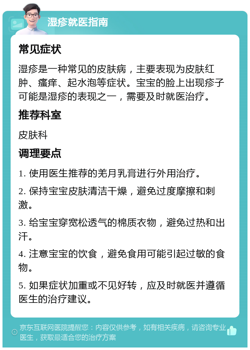 湿疹就医指南 常见症状 湿疹是一种常见的皮肤病，主要表现为皮肤红肿、瘙痒、起水泡等症状。宝宝的脸上出现疹子可能是湿疹的表现之一，需要及时就医治疗。 推荐科室 皮肤科 调理要点 1. 使用医生推荐的羌月乳膏进行外用治疗。 2. 保持宝宝皮肤清洁干燥，避免过度摩擦和刺激。 3. 给宝宝穿宽松透气的棉质衣物，避免过热和出汗。 4. 注意宝宝的饮食，避免食用可能引起过敏的食物。 5. 如果症状加重或不见好转，应及时就医并遵循医生的治疗建议。