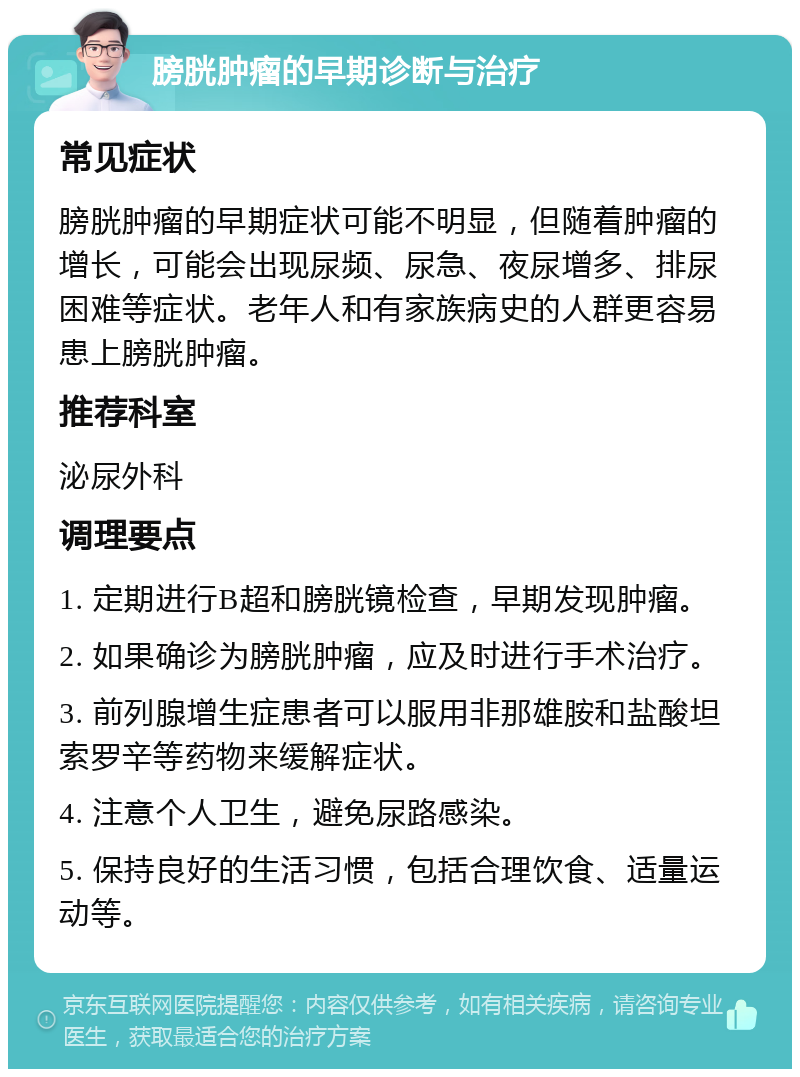 膀胱肿瘤的早期诊断与治疗 常见症状 膀胱肿瘤的早期症状可能不明显，但随着肿瘤的增长，可能会出现尿频、尿急、夜尿增多、排尿困难等症状。老年人和有家族病史的人群更容易患上膀胱肿瘤。 推荐科室 泌尿外科 调理要点 1. 定期进行B超和膀胱镜检查，早期发现肿瘤。 2. 如果确诊为膀胱肿瘤，应及时进行手术治疗。 3. 前列腺增生症患者可以服用非那雄胺和盐酸坦索罗辛等药物来缓解症状。 4. 注意个人卫生，避免尿路感染。 5. 保持良好的生活习惯，包括合理饮食、适量运动等。