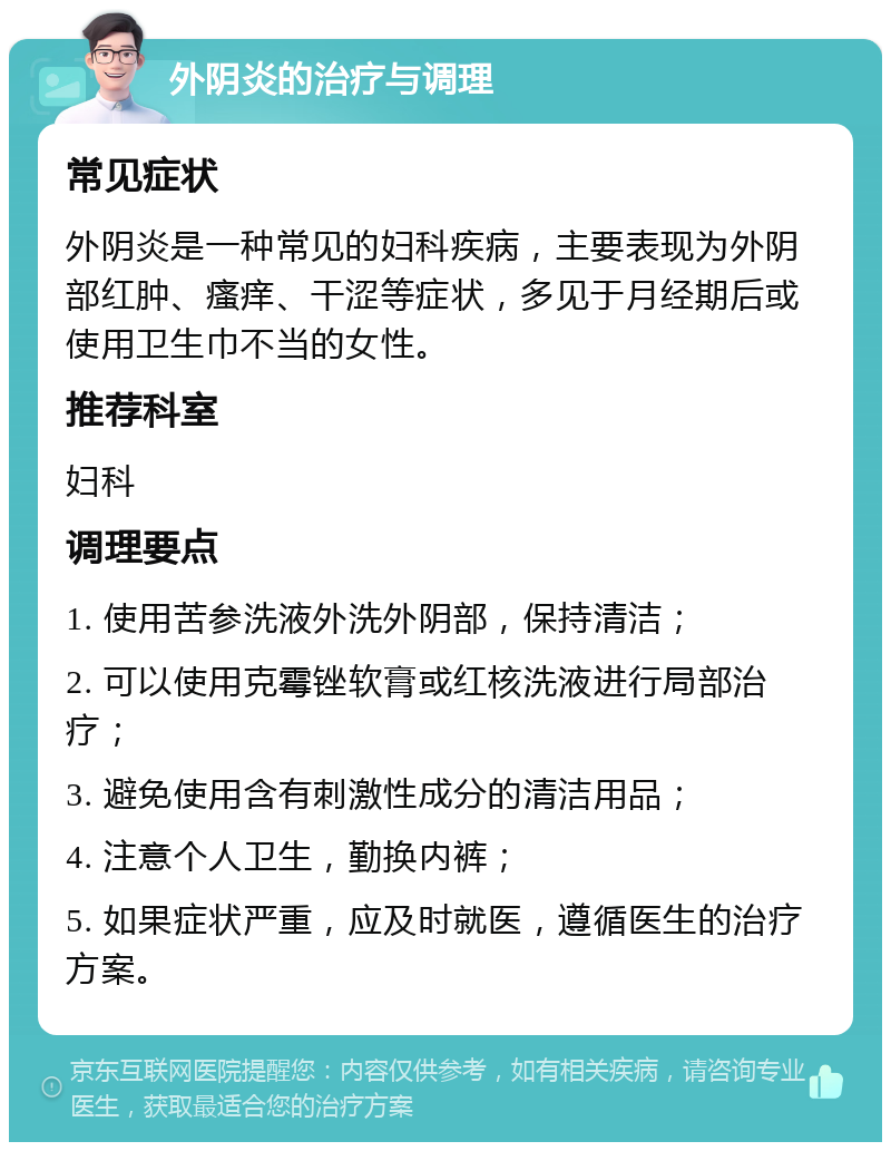 外阴炎的治疗与调理 常见症状 外阴炎是一种常见的妇科疾病，主要表现为外阴部红肿、瘙痒、干涩等症状，多见于月经期后或使用卫生巾不当的女性。 推荐科室 妇科 调理要点 1. 使用苦参洗液外洗外阴部，保持清洁； 2. 可以使用克霉锉软膏或红核洗液进行局部治疗； 3. 避免使用含有刺激性成分的清洁用品； 4. 注意个人卫生，勤换内裤； 5. 如果症状严重，应及时就医，遵循医生的治疗方案。