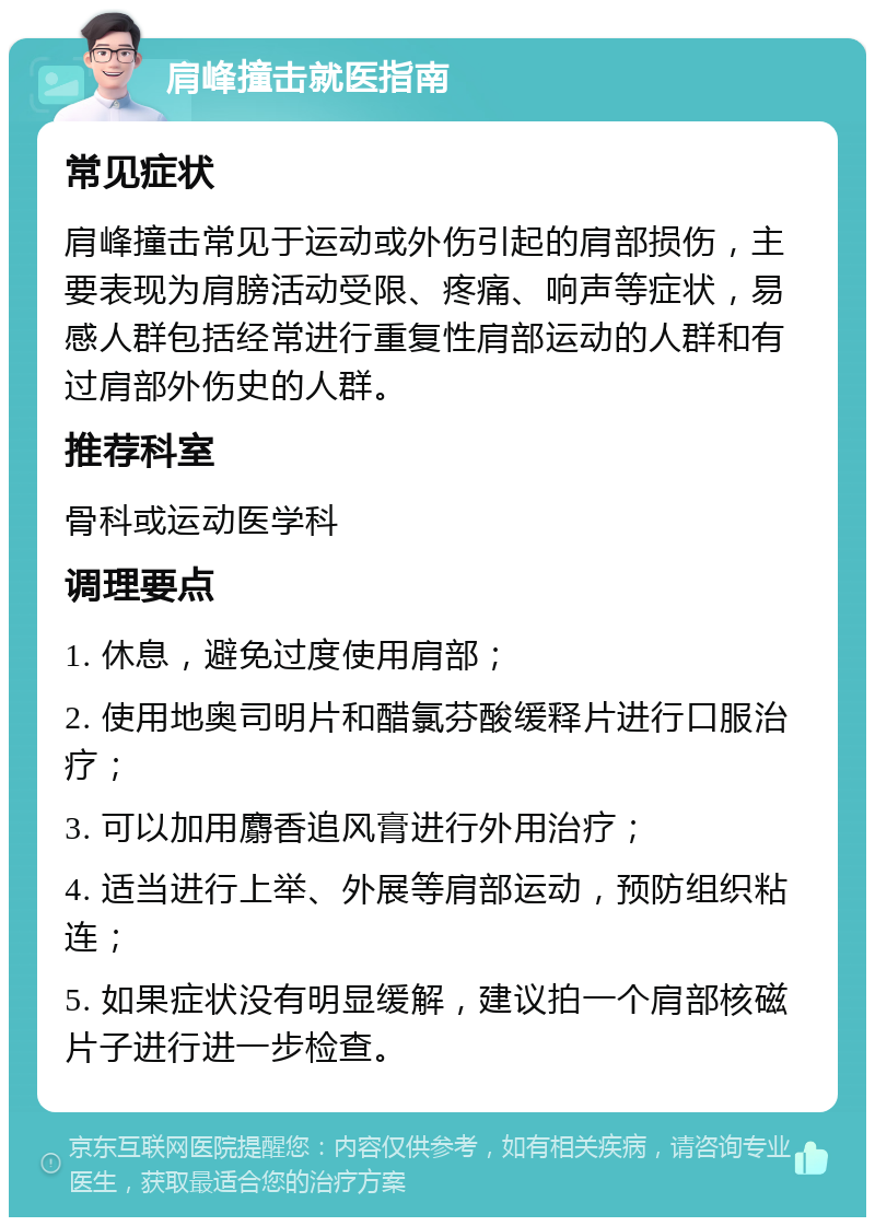 肩峰撞击就医指南 常见症状 肩峰撞击常见于运动或外伤引起的肩部损伤，主要表现为肩膀活动受限、疼痛、响声等症状，易感人群包括经常进行重复性肩部运动的人群和有过肩部外伤史的人群。 推荐科室 骨科或运动医学科 调理要点 1. 休息，避免过度使用肩部； 2. 使用地奥司明片和醋氯芬酸缓释片进行口服治疗； 3. 可以加用麝香追风膏进行外用治疗； 4. 适当进行上举、外展等肩部运动，预防组织粘连； 5. 如果症状没有明显缓解，建议拍一个肩部核磁片子进行进一步检查。