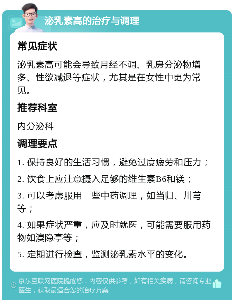 泌乳素高的治疗与调理 常见症状 泌乳素高可能会导致月经不调、乳房分泌物增多、性欲减退等症状，尤其是在女性中更为常见。 推荐科室 内分泌科 调理要点 1. 保持良好的生活习惯，避免过度疲劳和压力； 2. 饮食上应注意摄入足够的维生素B6和镁； 3. 可以考虑服用一些中药调理，如当归、川芎等； 4. 如果症状严重，应及时就医，可能需要服用药物如溴隐亭等； 5. 定期进行检查，监测泌乳素水平的变化。