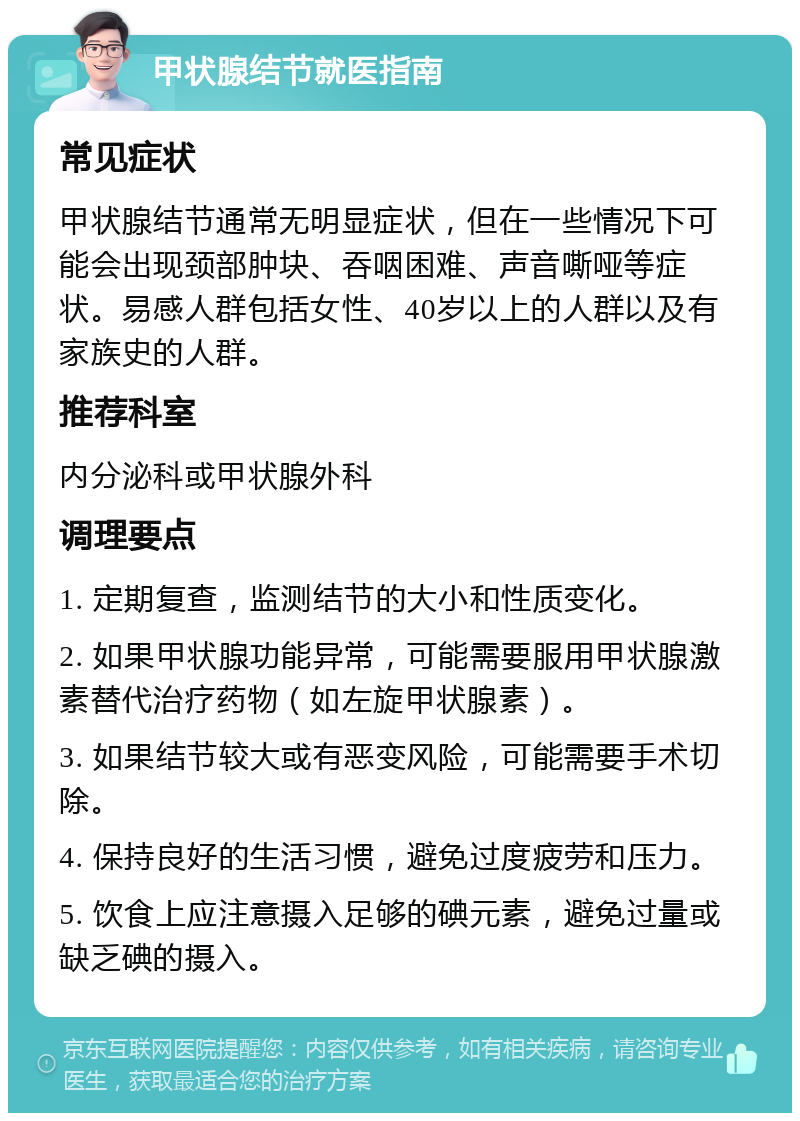 甲状腺结节就医指南 常见症状 甲状腺结节通常无明显症状，但在一些情况下可能会出现颈部肿块、吞咽困难、声音嘶哑等症状。易感人群包括女性、40岁以上的人群以及有家族史的人群。 推荐科室 内分泌科或甲状腺外科 调理要点 1. 定期复查，监测结节的大小和性质变化。 2. 如果甲状腺功能异常，可能需要服用甲状腺激素替代治疗药物（如左旋甲状腺素）。 3. 如果结节较大或有恶变风险，可能需要手术切除。 4. 保持良好的生活习惯，避免过度疲劳和压力。 5. 饮食上应注意摄入足够的碘元素，避免过量或缺乏碘的摄入。