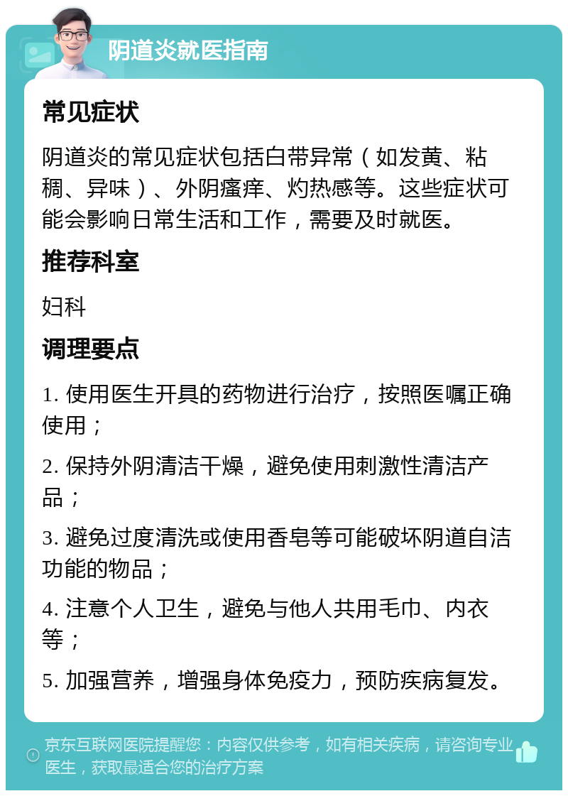 阴道炎就医指南 常见症状 阴道炎的常见症状包括白带异常（如发黄、粘稠、异味）、外阴瘙痒、灼热感等。这些症状可能会影响日常生活和工作，需要及时就医。 推荐科室 妇科 调理要点 1. 使用医生开具的药物进行治疗，按照医嘱正确使用； 2. 保持外阴清洁干燥，避免使用刺激性清洁产品； 3. 避免过度清洗或使用香皂等可能破坏阴道自洁功能的物品； 4. 注意个人卫生，避免与他人共用毛巾、内衣等； 5. 加强营养，增强身体免疫力，预防疾病复发。