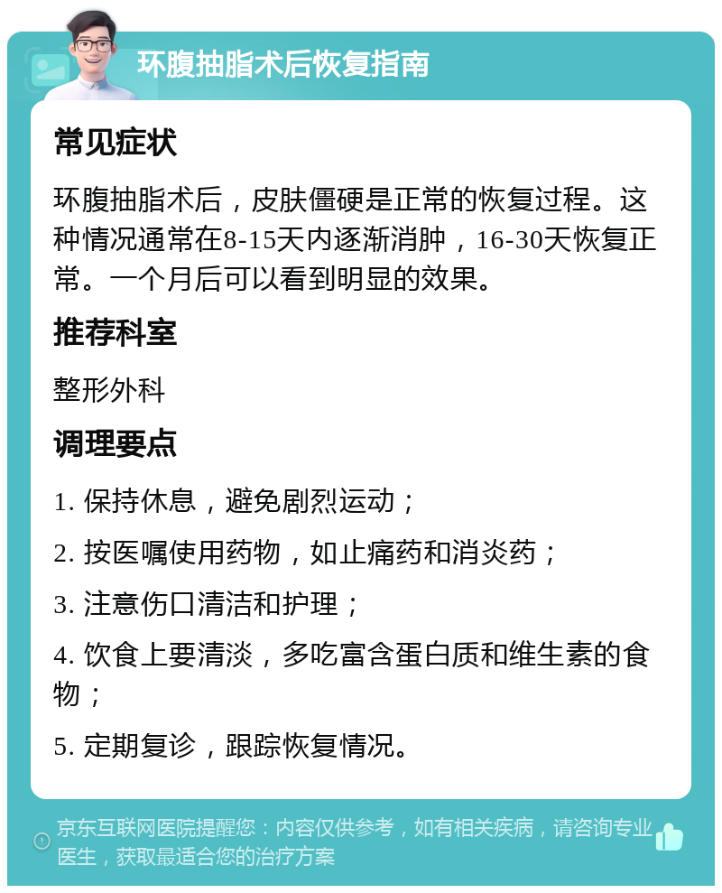 环腹抽脂术后恢复指南 常见症状 环腹抽脂术后，皮肤僵硬是正常的恢复过程。这种情况通常在8-15天内逐渐消肿，16-30天恢复正常。一个月后可以看到明显的效果。 推荐科室 整形外科 调理要点 1. 保持休息，避免剧烈运动； 2. 按医嘱使用药物，如止痛药和消炎药； 3. 注意伤口清洁和护理； 4. 饮食上要清淡，多吃富含蛋白质和维生素的食物； 5. 定期复诊，跟踪恢复情况。