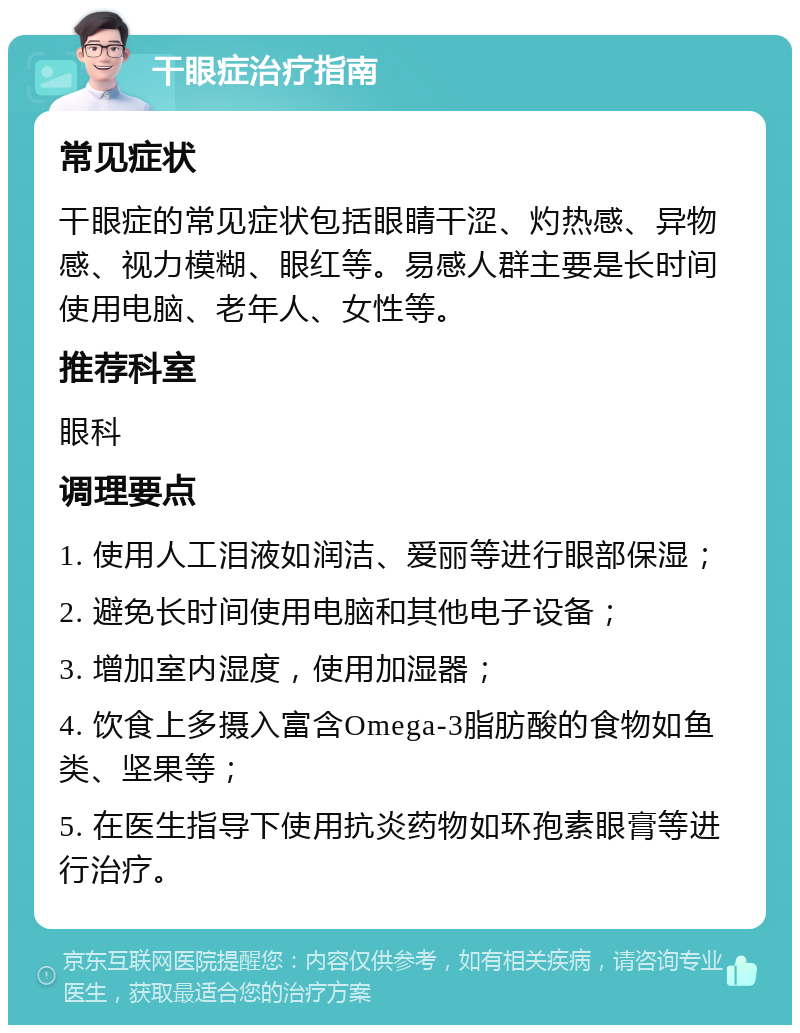 干眼症治疗指南 常见症状 干眼症的常见症状包括眼睛干涩、灼热感、异物感、视力模糊、眼红等。易感人群主要是长时间使用电脑、老年人、女性等。 推荐科室 眼科 调理要点 1. 使用人工泪液如润洁、爱丽等进行眼部保湿； 2. 避免长时间使用电脑和其他电子设备； 3. 增加室内湿度，使用加湿器； 4. 饮食上多摄入富含Omega-3脂肪酸的食物如鱼类、坚果等； 5. 在医生指导下使用抗炎药物如环孢素眼膏等进行治疗。