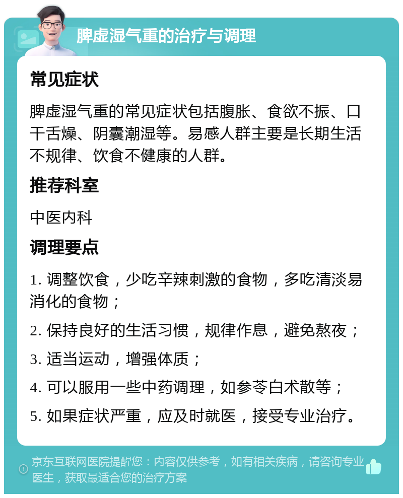 脾虚湿气重的治疗与调理 常见症状 脾虚湿气重的常见症状包括腹胀、食欲不振、口干舌燥、阴囊潮湿等。易感人群主要是长期生活不规律、饮食不健康的人群。 推荐科室 中医内科 调理要点 1. 调整饮食，少吃辛辣刺激的食物，多吃清淡易消化的食物； 2. 保持良好的生活习惯，规律作息，避免熬夜； 3. 适当运动，增强体质； 4. 可以服用一些中药调理，如参苓白术散等； 5. 如果症状严重，应及时就医，接受专业治疗。