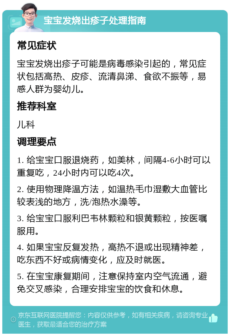 宝宝发烧出疹子处理指南 常见症状 宝宝发烧出疹子可能是病毒感染引起的，常见症状包括高热、皮疹、流清鼻涕、食欲不振等，易感人群为婴幼儿。 推荐科室 儿科 调理要点 1. 给宝宝口服退烧药，如美林，间隔4-6小时可以重复吃，24小时内可以吃4次。 2. 使用物理降温方法，如温热毛巾湿敷大血管比较表浅的地方，洗/泡热水澡等。 3. 给宝宝口服利巴韦林颗粒和银黄颗粒，按医嘱服用。 4. 如果宝宝反复发热，高热不退或出现精神差，吃东西不好或病情变化，应及时就医。 5. 在宝宝康复期间，注意保持室内空气流通，避免交叉感染，合理安排宝宝的饮食和休息。