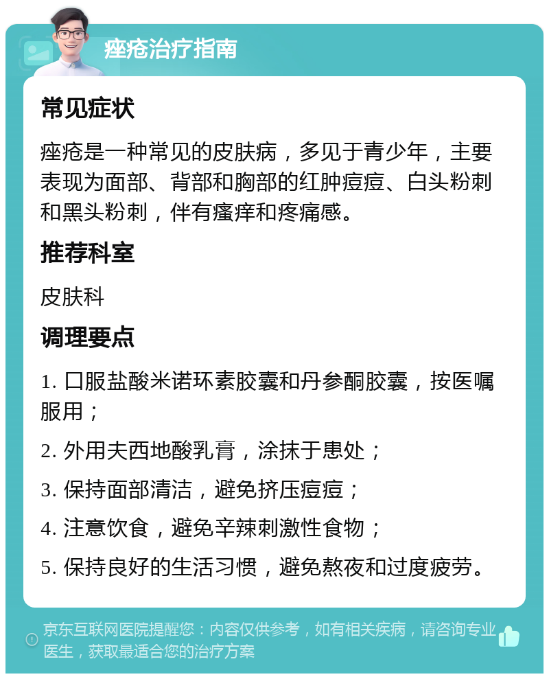 痤疮治疗指南 常见症状 痤疮是一种常见的皮肤病，多见于青少年，主要表现为面部、背部和胸部的红肿痘痘、白头粉刺和黑头粉刺，伴有瘙痒和疼痛感。 推荐科室 皮肤科 调理要点 1. 口服盐酸米诺环素胶囊和丹参酮胶囊，按医嘱服用； 2. 外用夫西地酸乳膏，涂抹于患处； 3. 保持面部清洁，避免挤压痘痘； 4. 注意饮食，避免辛辣刺激性食物； 5. 保持良好的生活习惯，避免熬夜和过度疲劳。