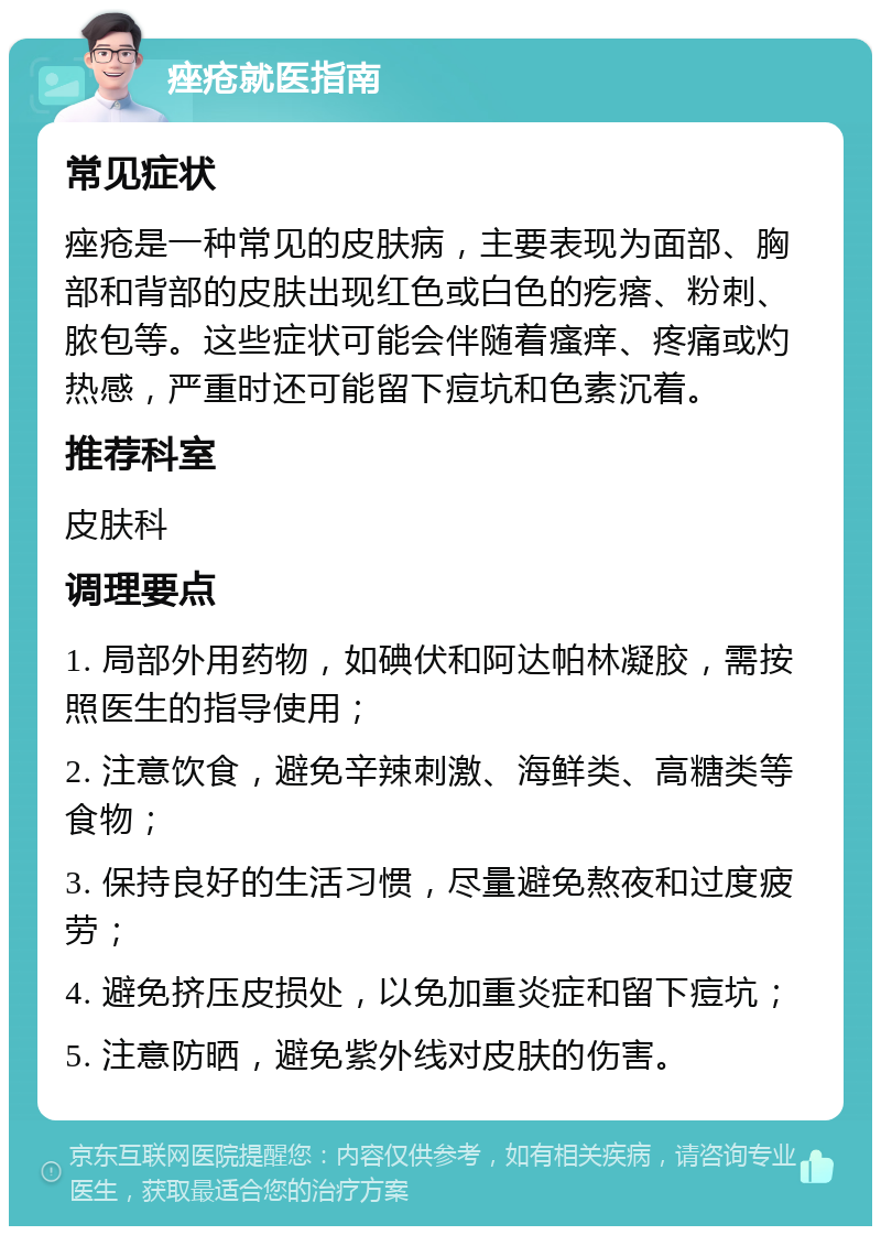 痤疮就医指南 常见症状 痤疮是一种常见的皮肤病，主要表现为面部、胸部和背部的皮肤出现红色或白色的疙瘩、粉刺、脓包等。这些症状可能会伴随着瘙痒、疼痛或灼热感，严重时还可能留下痘坑和色素沉着。 推荐科室 皮肤科 调理要点 1. 局部外用药物，如碘伏和阿达帕林凝胶，需按照医生的指导使用； 2. 注意饮食，避免辛辣刺激、海鲜类、高糖类等食物； 3. 保持良好的生活习惯，尽量避免熬夜和过度疲劳； 4. 避免挤压皮损处，以免加重炎症和留下痘坑； 5. 注意防晒，避免紫外线对皮肤的伤害。