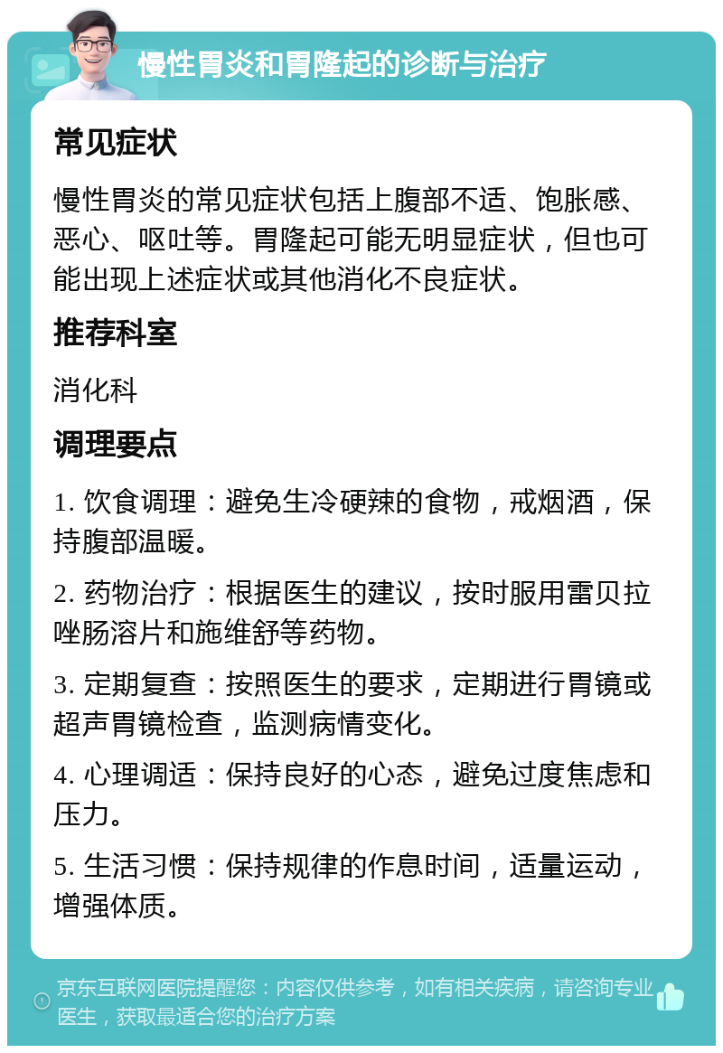 慢性胃炎和胃隆起的诊断与治疗 常见症状 慢性胃炎的常见症状包括上腹部不适、饱胀感、恶心、呕吐等。胃隆起可能无明显症状，但也可能出现上述症状或其他消化不良症状。 推荐科室 消化科 调理要点 1. 饮食调理：避免生冷硬辣的食物，戒烟酒，保持腹部温暖。 2. 药物治疗：根据医生的建议，按时服用雷贝拉唑肠溶片和施维舒等药物。 3. 定期复查：按照医生的要求，定期进行胃镜或超声胃镜检查，监测病情变化。 4. 心理调适：保持良好的心态，避免过度焦虑和压力。 5. 生活习惯：保持规律的作息时间，适量运动，增强体质。