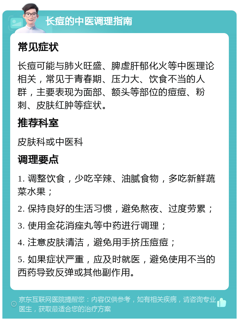 长痘的中医调理指南 常见症状 长痘可能与肺火旺盛、脾虚肝郁化火等中医理论相关，常见于青春期、压力大、饮食不当的人群，主要表现为面部、额头等部位的痘痘、粉刺、皮肤红肿等症状。 推荐科室 皮肤科或中医科 调理要点 1. 调整饮食，少吃辛辣、油腻食物，多吃新鲜蔬菜水果； 2. 保持良好的生活习惯，避免熬夜、过度劳累； 3. 使用金花消痤丸等中药进行调理； 4. 注意皮肤清洁，避免用手挤压痘痘； 5. 如果症状严重，应及时就医，避免使用不当的西药导致反弹或其他副作用。