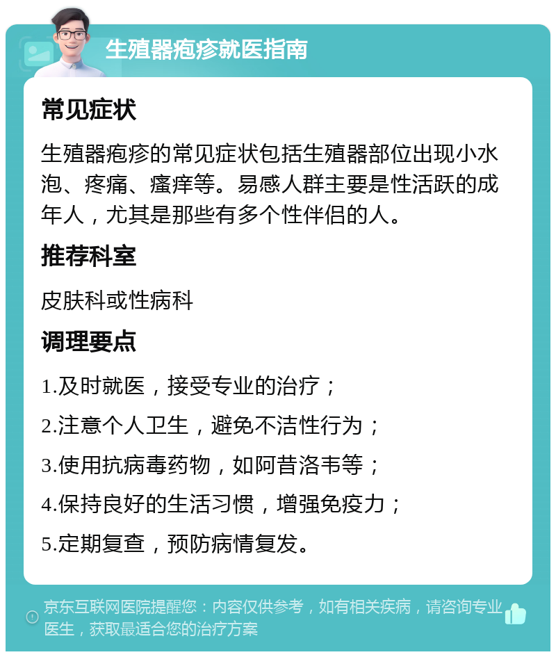 生殖器疱疹就医指南 常见症状 生殖器疱疹的常见症状包括生殖器部位出现小水泡、疼痛、瘙痒等。易感人群主要是性活跃的成年人，尤其是那些有多个性伴侣的人。 推荐科室 皮肤科或性病科 调理要点 1.及时就医，接受专业的治疗； 2.注意个人卫生，避免不洁性行为； 3.使用抗病毒药物，如阿昔洛韦等； 4.保持良好的生活习惯，增强免疫力； 5.定期复查，预防病情复发。