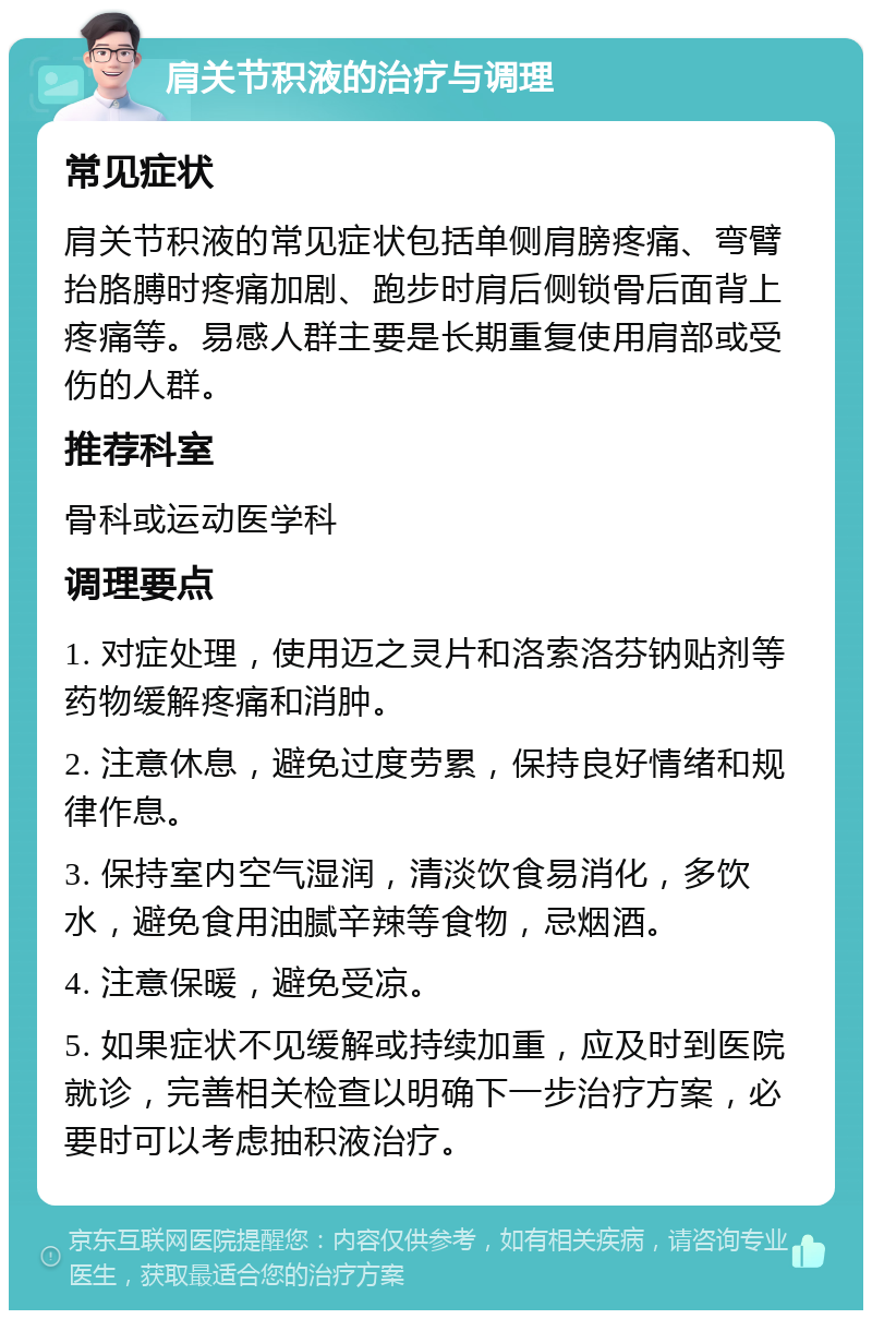 肩关节积液的治疗与调理 常见症状 肩关节积液的常见症状包括单侧肩膀疼痛、弯臂抬胳膊时疼痛加剧、跑步时肩后侧锁骨后面背上疼痛等。易感人群主要是长期重复使用肩部或受伤的人群。 推荐科室 骨科或运动医学科 调理要点 1. 对症处理，使用迈之灵片和洛索洛芬钠贴剂等药物缓解疼痛和消肿。 2. 注意休息，避免过度劳累，保持良好情绪和规律作息。 3. 保持室内空气湿润，清淡饮食易消化，多饮水，避免食用油腻辛辣等食物，忌烟酒。 4. 注意保暖，避免受凉。 5. 如果症状不见缓解或持续加重，应及时到医院就诊，完善相关检查以明确下一步治疗方案，必要时可以考虑抽积液治疗。