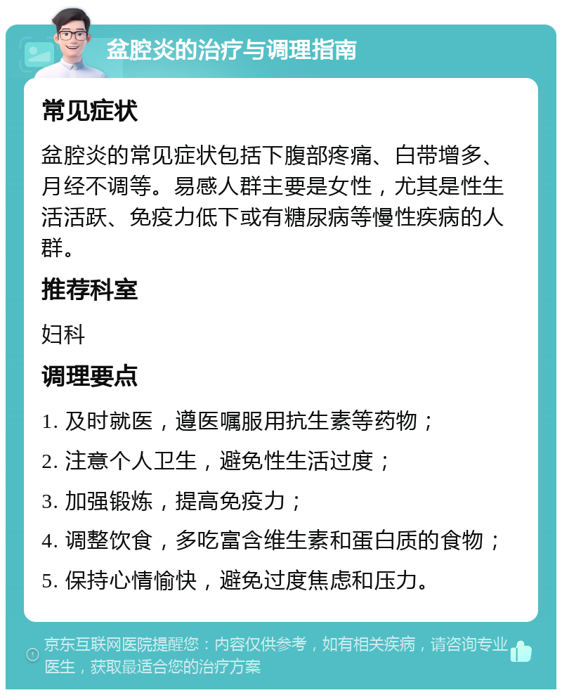 盆腔炎的治疗与调理指南 常见症状 盆腔炎的常见症状包括下腹部疼痛、白带增多、月经不调等。易感人群主要是女性，尤其是性生活活跃、免疫力低下或有糖尿病等慢性疾病的人群。 推荐科室 妇科 调理要点 1. 及时就医，遵医嘱服用抗生素等药物； 2. 注意个人卫生，避免性生活过度； 3. 加强锻炼，提高免疫力； 4. 调整饮食，多吃富含维生素和蛋白质的食物； 5. 保持心情愉快，避免过度焦虑和压力。