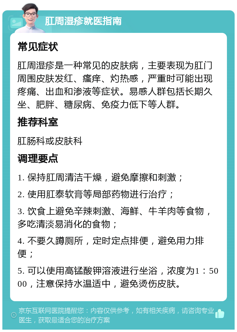 肛周湿疹就医指南 常见症状 肛周湿疹是一种常见的皮肤病，主要表现为肛门周围皮肤发红、瘙痒、灼热感，严重时可能出现疼痛、出血和渗液等症状。易感人群包括长期久坐、肥胖、糖尿病、免疫力低下等人群。 推荐科室 肛肠科或皮肤科 调理要点 1. 保持肛周清洁干燥，避免摩擦和刺激； 2. 使用肛泰软膏等局部药物进行治疗； 3. 饮食上避免辛辣刺激、海鲜、牛羊肉等食物，多吃清淡易消化的食物； 4. 不要久蹲厕所，定时定点排便，避免用力排便； 5. 可以使用高锰酸钾溶液进行坐浴，浓度为1：5000，注意保持水温适中，避免烫伤皮肤。