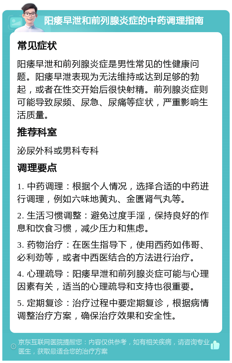 阳痿早泄和前列腺炎症的中药调理指南 常见症状 阳痿早泄和前列腺炎症是男性常见的性健康问题。阳痿早泄表现为无法维持或达到足够的勃起，或者在性交开始后很快射精。前列腺炎症则可能导致尿频、尿急、尿痛等症状，严重影响生活质量。 推荐科室 泌尿外科或男科专科 调理要点 1. 中药调理：根据个人情况，选择合适的中药进行调理，例如六味地黄丸、金匮肾气丸等。 2. 生活习惯调整：避免过度手淫，保持良好的作息和饮食习惯，减少压力和焦虑。 3. 药物治疗：在医生指导下，使用西药如伟哥、必利劲等，或者中西医结合的方法进行治疗。 4. 心理疏导：阳痿早泄和前列腺炎症可能与心理因素有关，适当的心理疏导和支持也很重要。 5. 定期复诊：治疗过程中要定期复诊，根据病情调整治疗方案，确保治疗效果和安全性。