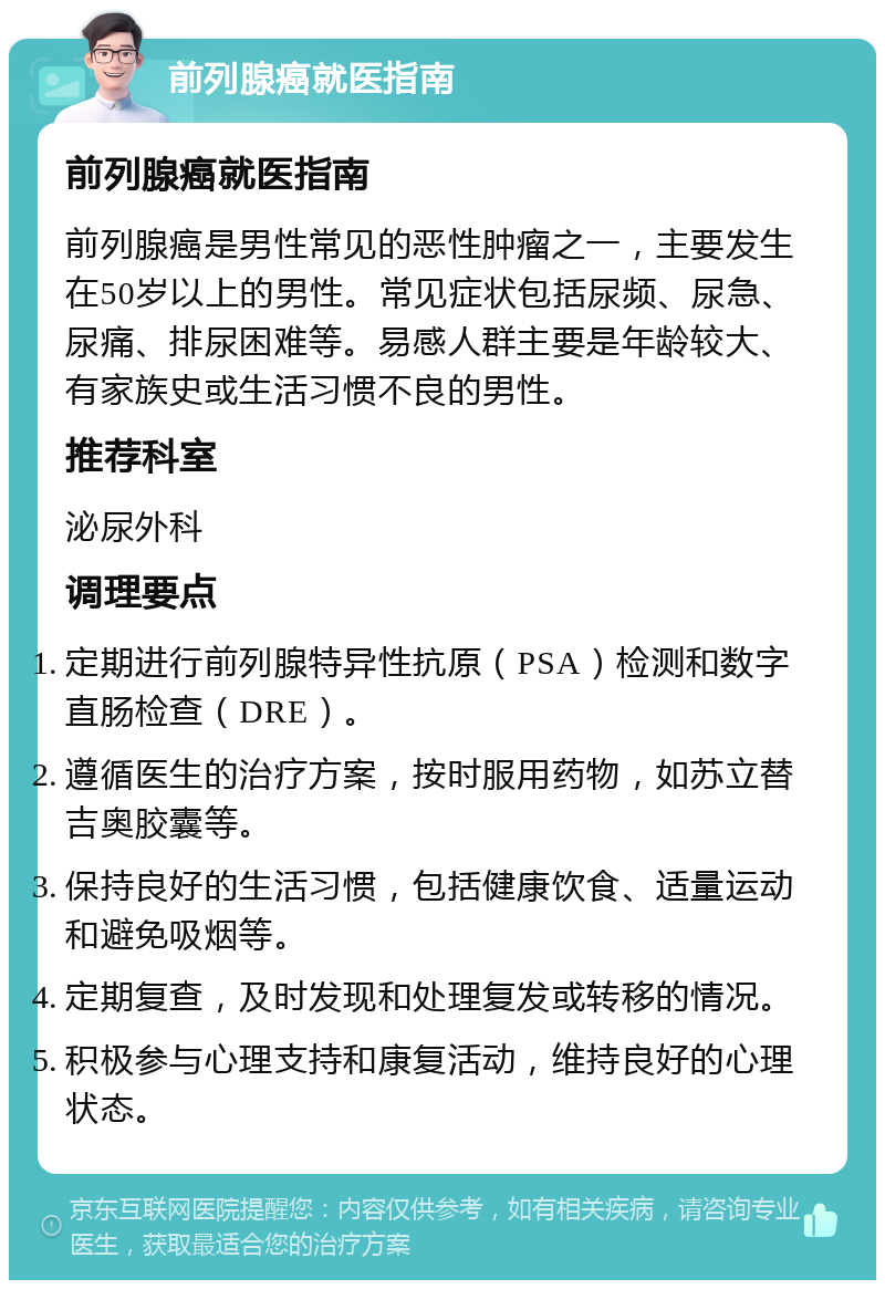 前列腺癌就医指南 前列腺癌就医指南 前列腺癌是男性常见的恶性肿瘤之一，主要发生在50岁以上的男性。常见症状包括尿频、尿急、尿痛、排尿困难等。易感人群主要是年龄较大、有家族史或生活习惯不良的男性。 推荐科室 泌尿外科 调理要点 定期进行前列腺特异性抗原（PSA）检测和数字直肠检查（DRE）。 遵循医生的治疗方案，按时服用药物，如苏立替吉奥胶囊等。 保持良好的生活习惯，包括健康饮食、适量运动和避免吸烟等。 定期复查，及时发现和处理复发或转移的情况。 积极参与心理支持和康复活动，维持良好的心理状态。