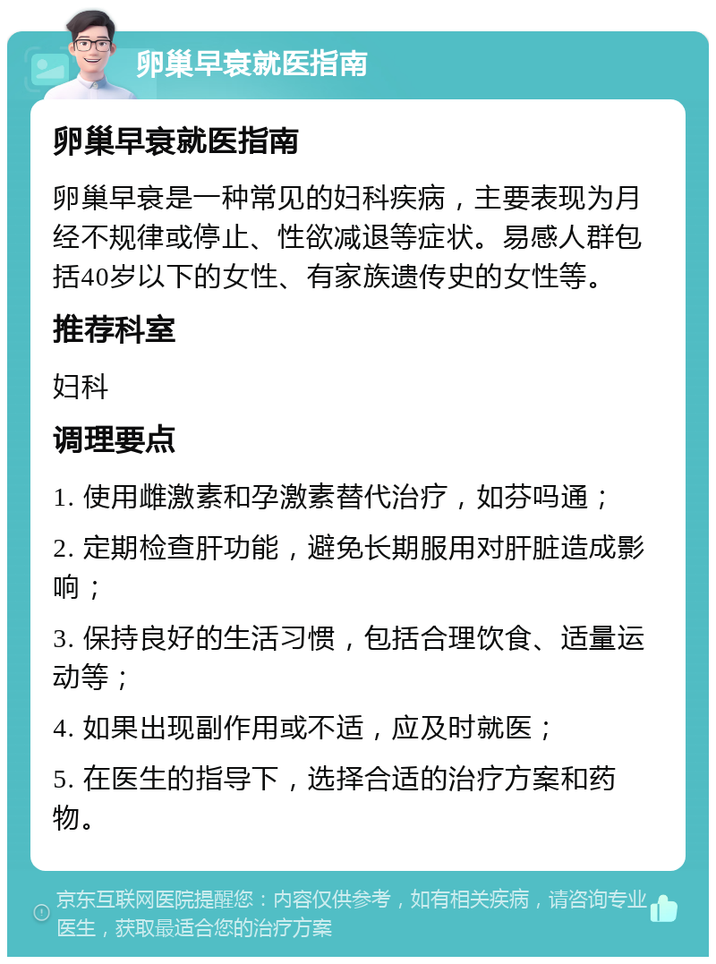 卵巢早衰就医指南 卵巢早衰就医指南 卵巢早衰是一种常见的妇科疾病，主要表现为月经不规律或停止、性欲减退等症状。易感人群包括40岁以下的女性、有家族遗传史的女性等。 推荐科室 妇科 调理要点 1. 使用雌激素和孕激素替代治疗，如芬吗通； 2. 定期检查肝功能，避免长期服用对肝脏造成影响； 3. 保持良好的生活习惯，包括合理饮食、适量运动等； 4. 如果出现副作用或不适，应及时就医； 5. 在医生的指导下，选择合适的治疗方案和药物。