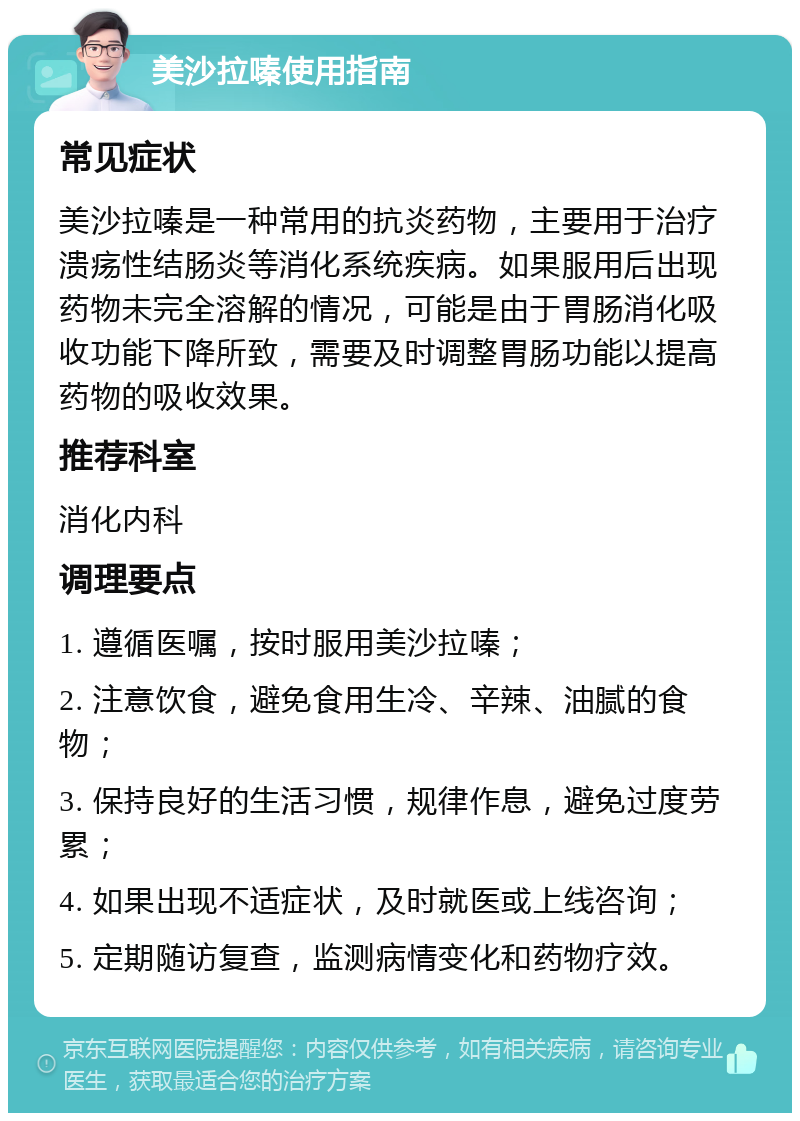 美沙拉嗪使用指南 常见症状 美沙拉嗪是一种常用的抗炎药物，主要用于治疗溃疡性结肠炎等消化系统疾病。如果服用后出现药物未完全溶解的情况，可能是由于胃肠消化吸收功能下降所致，需要及时调整胃肠功能以提高药物的吸收效果。 推荐科室 消化内科 调理要点 1. 遵循医嘱，按时服用美沙拉嗪； 2. 注意饮食，避免食用生冷、辛辣、油腻的食物； 3. 保持良好的生活习惯，规律作息，避免过度劳累； 4. 如果出现不适症状，及时就医或上线咨询； 5. 定期随访复查，监测病情变化和药物疗效。