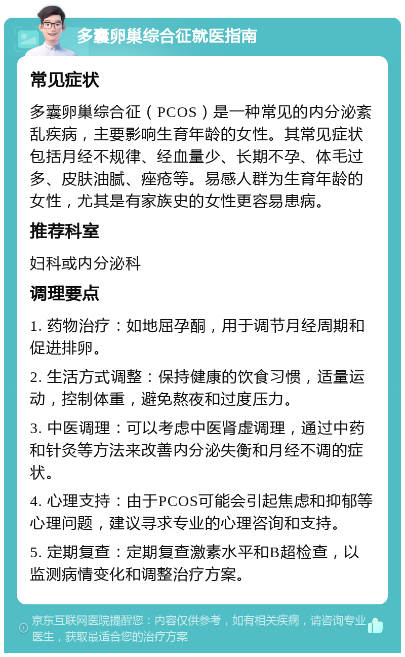 多囊卵巢综合征就医指南 常见症状 多囊卵巢综合征（PCOS）是一种常见的内分泌紊乱疾病，主要影响生育年龄的女性。其常见症状包括月经不规律、经血量少、长期不孕、体毛过多、皮肤油腻、痤疮等。易感人群为生育年龄的女性，尤其是有家族史的女性更容易患病。 推荐科室 妇科或内分泌科 调理要点 1. 药物治疗：如地屈孕酮，用于调节月经周期和促进排卵。 2. 生活方式调整：保持健康的饮食习惯，适量运动，控制体重，避免熬夜和过度压力。 3. 中医调理：可以考虑中医肾虚调理，通过中药和针灸等方法来改善内分泌失衡和月经不调的症状。 4. 心理支持：由于PCOS可能会引起焦虑和抑郁等心理问题，建议寻求专业的心理咨询和支持。 5. 定期复查：定期复查激素水平和B超检查，以监测病情变化和调整治疗方案。