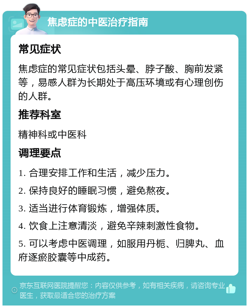 焦虑症的中医治疗指南 常见症状 焦虑症的常见症状包括头晕、脖子酸、胸前发紧等，易感人群为长期处于高压环境或有心理创伤的人群。 推荐科室 精神科或中医科 调理要点 1. 合理安排工作和生活，减少压力。 2. 保持良好的睡眠习惯，避免熬夜。 3. 适当进行体育锻炼，增强体质。 4. 饮食上注意清淡，避免辛辣刺激性食物。 5. 可以考虑中医调理，如服用丹栀、归脾丸、血府逐瘀胶囊等中成药。