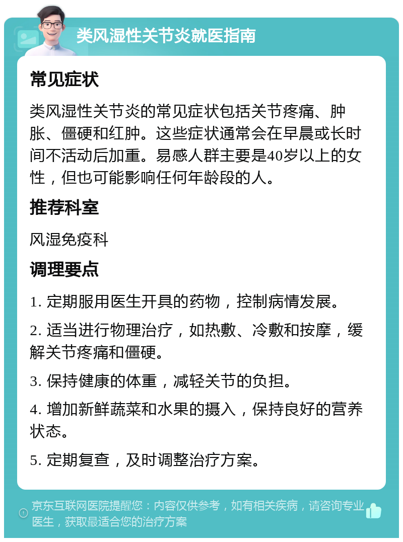 类风湿性关节炎就医指南 常见症状 类风湿性关节炎的常见症状包括关节疼痛、肿胀、僵硬和红肿。这些症状通常会在早晨或长时间不活动后加重。易感人群主要是40岁以上的女性，但也可能影响任何年龄段的人。 推荐科室 风湿免疫科 调理要点 1. 定期服用医生开具的药物，控制病情发展。 2. 适当进行物理治疗，如热敷、冷敷和按摩，缓解关节疼痛和僵硬。 3. 保持健康的体重，减轻关节的负担。 4. 增加新鲜蔬菜和水果的摄入，保持良好的营养状态。 5. 定期复查，及时调整治疗方案。