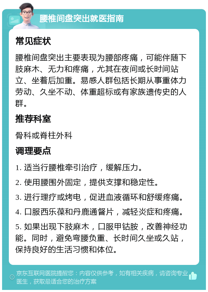 腰椎间盘突出就医指南 常见症状 腰椎间盘突出主要表现为腰部疼痛，可能伴随下肢麻木、无力和疼痛，尤其在夜间或长时间站立、坐着后加重。易感人群包括长期从事重体力劳动、久坐不动、体重超标或有家族遗传史的人群。 推荐科室 骨科或脊柱外科 调理要点 1. 适当行腰椎牵引治疗，缓解压力。 2. 使用腰围外固定，提供支撑和稳定性。 3. 进行理疗或烤电，促进血液循环和舒缓疼痛。 4. 口服西乐葆和丹鹿通督片，减轻炎症和疼痛。 5. 如果出现下肢麻木，口服甲钴胺，改善神经功能。同时，避免弯腰负重、长时间久坐或久站，保持良好的生活习惯和体位。