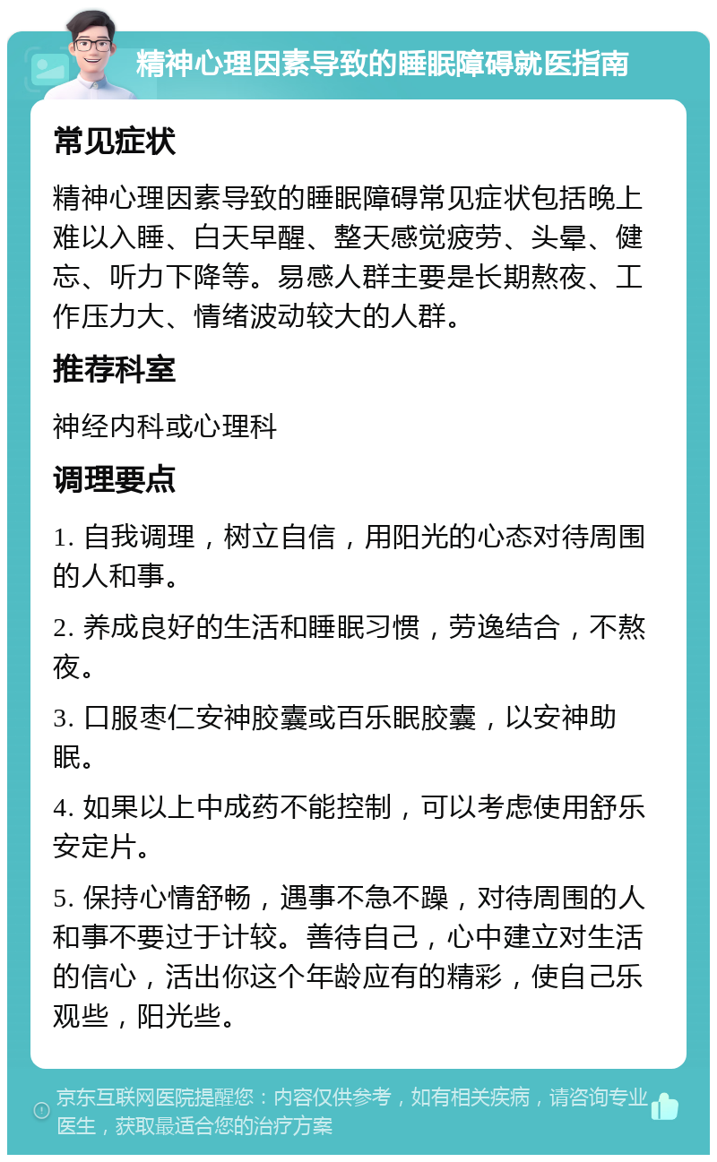 精神心理因素导致的睡眠障碍就医指南 常见症状 精神心理因素导致的睡眠障碍常见症状包括晚上难以入睡、白天早醒、整天感觉疲劳、头晕、健忘、听力下降等。易感人群主要是长期熬夜、工作压力大、情绪波动较大的人群。 推荐科室 神经内科或心理科 调理要点 1. 自我调理，树立自信，用阳光的心态对待周围的人和事。 2. 养成良好的生活和睡眠习惯，劳逸结合，不熬夜。 3. 口服枣仁安神胶囊或百乐眠胶囊，以安神助眠。 4. 如果以上中成药不能控制，可以考虑使用舒乐安定片。 5. 保持心情舒畅，遇事不急不躁，对待周围的人和事不要过于计较。善待自己，心中建立对生活的信心，活出你这个年龄应有的精彩，使自己乐观些，阳光些。