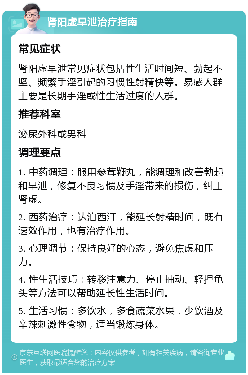 肾阳虚早泄治疗指南 常见症状 肾阳虚早泄常见症状包括性生活时间短、勃起不坚、频繁手淫引起的习惯性射精快等。易感人群主要是长期手淫或性生活过度的人群。 推荐科室 泌尿外科或男科 调理要点 1. 中药调理：服用参茸鞭丸，能调理和改善勃起和早泄，修复不良习惯及手淫带来的损伤，纠正肾虚。 2. 西药治疗：达泊西汀，能延长射精时间，既有速效作用，也有治疗作用。 3. 心理调节：保持良好的心态，避免焦虑和压力。 4. 性生活技巧：转移注意力、停止抽动、轻捏龟头等方法可以帮助延长性生活时间。 5. 生活习惯：多饮水，多食蔬菜水果，少饮酒及辛辣刺激性食物，适当锻炼身体。