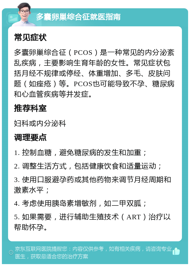 多囊卵巢综合征就医指南 常见症状 多囊卵巢综合征（PCOS）是一种常见的内分泌紊乱疾病，主要影响生育年龄的女性。常见症状包括月经不规律或停经、体重增加、多毛、皮肤问题（如痤疮）等。PCOS也可能导致不孕、糖尿病和心血管疾病等并发症。 推荐科室 妇科或内分泌科 调理要点 1. 控制血糖，避免糖尿病的发生和加重； 2. 调整生活方式，包括健康饮食和适量运动； 3. 使用口服避孕药或其他药物来调节月经周期和激素水平； 4. 考虑使用胰岛素增敏剂，如二甲双胍； 5. 如果需要，进行辅助生殖技术（ART）治疗以帮助怀孕。