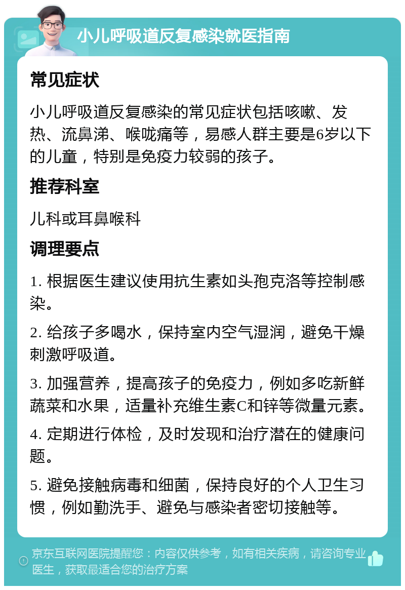 小儿呼吸道反复感染就医指南 常见症状 小儿呼吸道反复感染的常见症状包括咳嗽、发热、流鼻涕、喉咙痛等，易感人群主要是6岁以下的儿童，特别是免疫力较弱的孩子。 推荐科室 儿科或耳鼻喉科 调理要点 1. 根据医生建议使用抗生素如头孢克洛等控制感染。 2. 给孩子多喝水，保持室内空气湿润，避免干燥刺激呼吸道。 3. 加强营养，提高孩子的免疫力，例如多吃新鲜蔬菜和水果，适量补充维生素C和锌等微量元素。 4. 定期进行体检，及时发现和治疗潜在的健康问题。 5. 避免接触病毒和细菌，保持良好的个人卫生习惯，例如勤洗手、避免与感染者密切接触等。