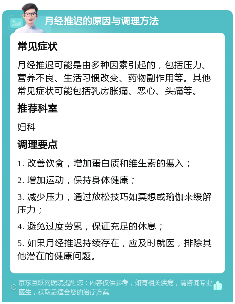 月经推迟的原因与调理方法 常见症状 月经推迟可能是由多种因素引起的，包括压力、营养不良、生活习惯改变、药物副作用等。其他常见症状可能包括乳房胀痛、恶心、头痛等。 推荐科室 妇科 调理要点 1. 改善饮食，增加蛋白质和维生素的摄入； 2. 增加运动，保持身体健康； 3. 减少压力，通过放松技巧如冥想或瑜伽来缓解压力； 4. 避免过度劳累，保证充足的休息； 5. 如果月经推迟持续存在，应及时就医，排除其他潜在的健康问题。